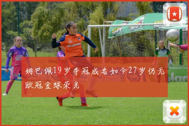 姆巴佩19岁夺冠成名如今27岁仍无欧冠金球荣光