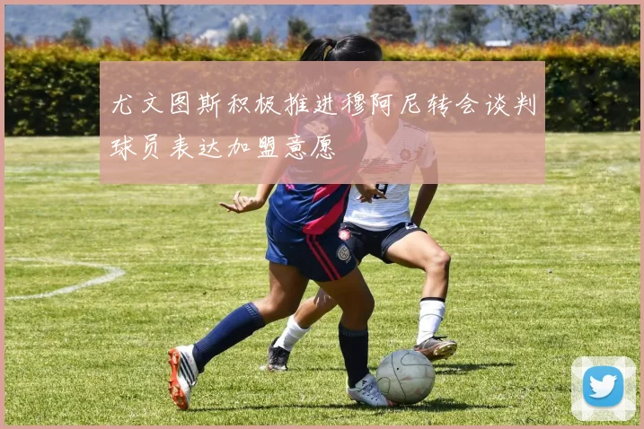 尤文图斯积极推进穆阿尼转会谈判球员表达加盟意愿
