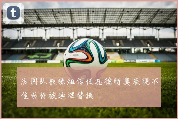 法国队教练组信任孔德特奥表现不佳或将被迪涅替换