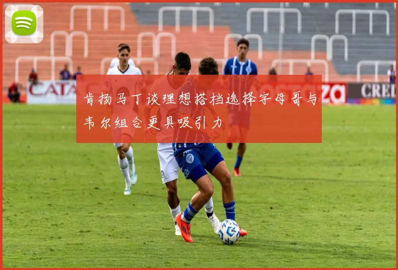 肯扬马丁谈理想搭档选择字母哥与韦尔组合更具吸引力