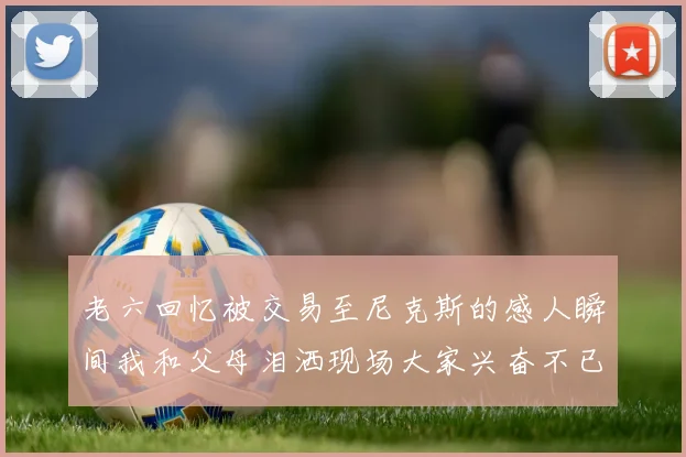 老六回忆被交易至尼克斯的感人瞬间我和父母泪洒现场大家兴奋不已