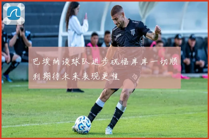 巴埃纳谈球队进步祝福库库一切顺利期待未来表现更佳