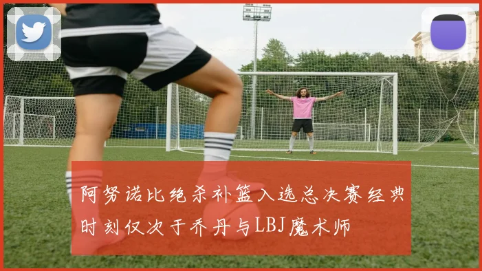 阿努诺比绝杀补篮入选总决赛经典时刻仅次于乔丹与LBJ魔术师