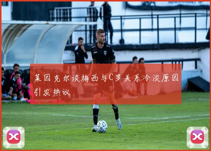 莱因克尔谈梅西与C罗关系冷淡原因引发热议