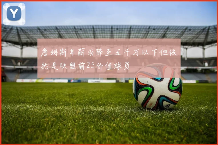 詹姆斯年薪或降至五千万以下但依然是联盟前25价值球员