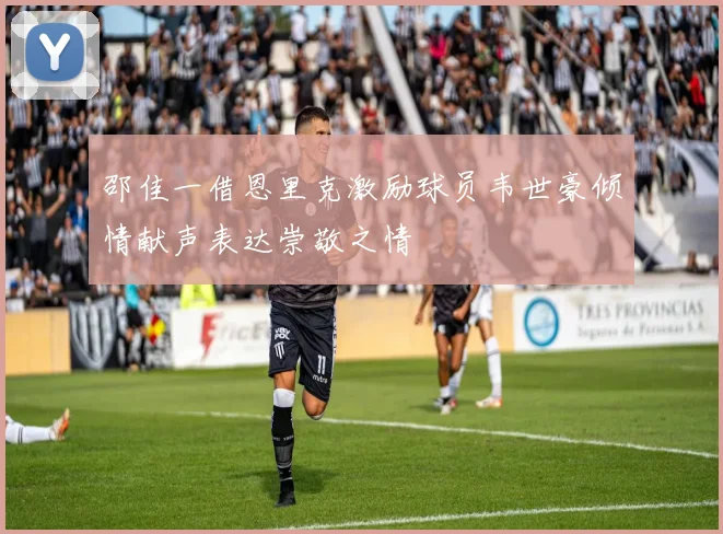 邵佳一借恩里克激励球员韦世豪倾情献声表达崇敬之情