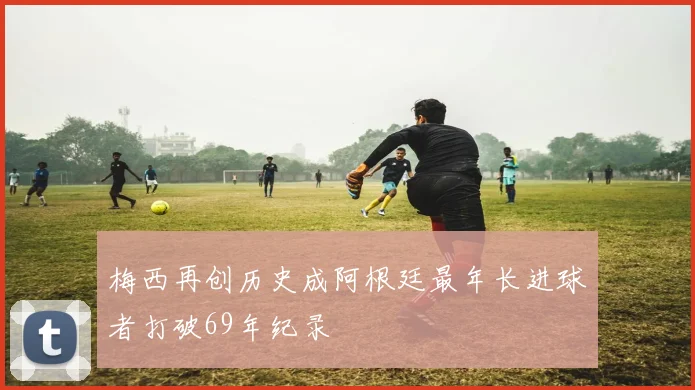 梅西再创历史成阿根廷最年长进球者打破69年纪录