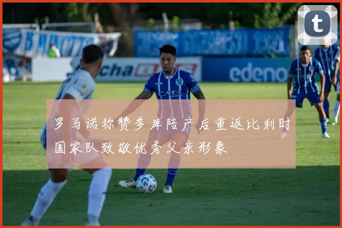罗马诺称赞多库陪产后重返比利时国家队致敬优秀父亲形象