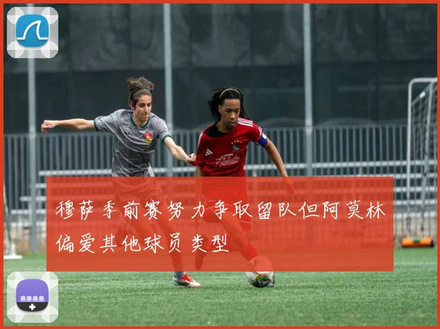 穆萨季前赛努力争取留队但阿莫林偏爱其他球员类型
